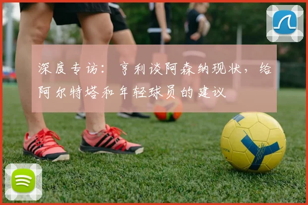 深度专访：亨利谈阿森纳现状，给阿尔特塔和年轻球员的建议