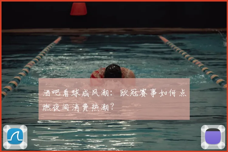 酒吧看球成风潮：欧冠赛事如何点燃夜间消费热潮？