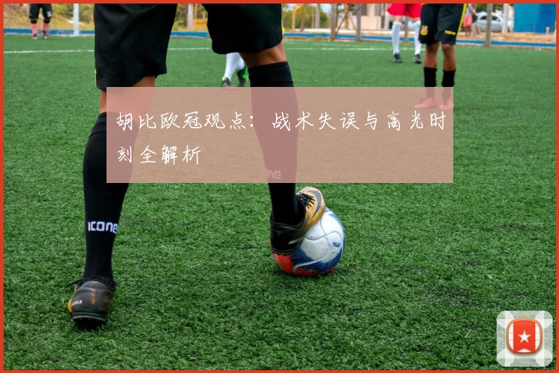 胡比欧冠观点：战术失误与高光时刻全解析