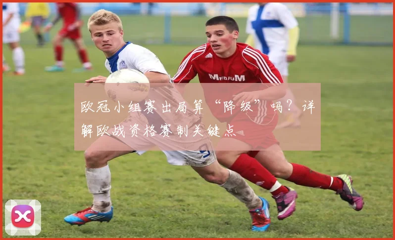 欧冠小组赛出局算“降级”吗？详解欧战资格赛制关键点