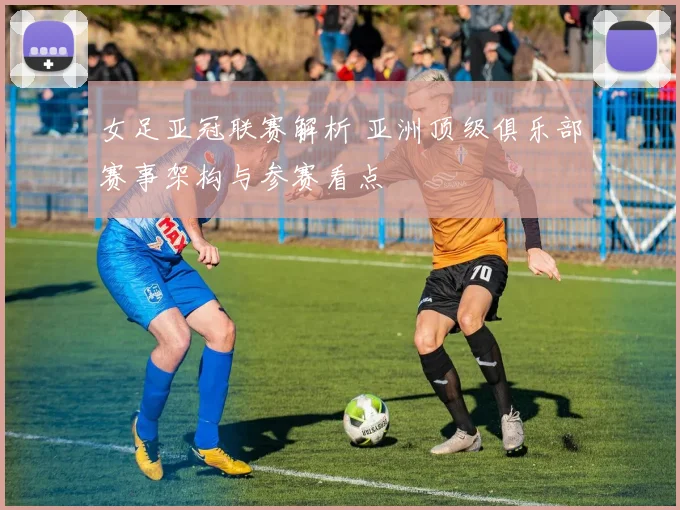 女足亚冠联赛解析 亚洲顶级俱乐部赛事架构与参赛看点