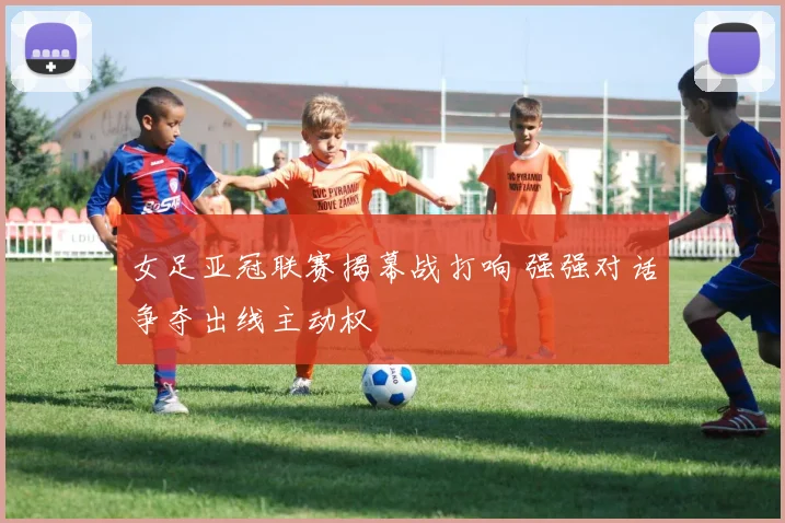 女足亚冠联赛揭幕战打响 强强对话争夺出线主动权