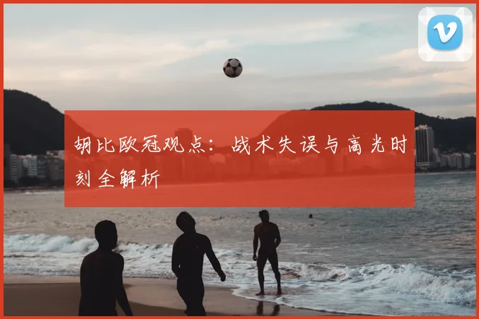 胡比欧冠观点：战术失误与高光时刻全解析