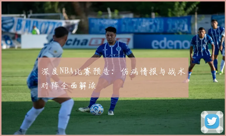 深度NBA比赛预告：伤病情报与战术对阵全面解读