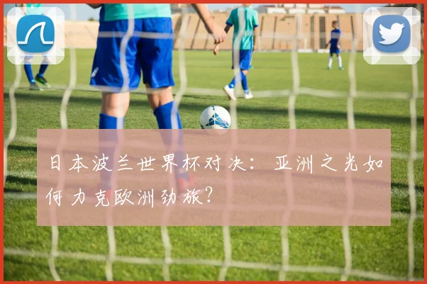 日本波兰世界杯对决:亚洲之光如何力克欧洲劲旅?