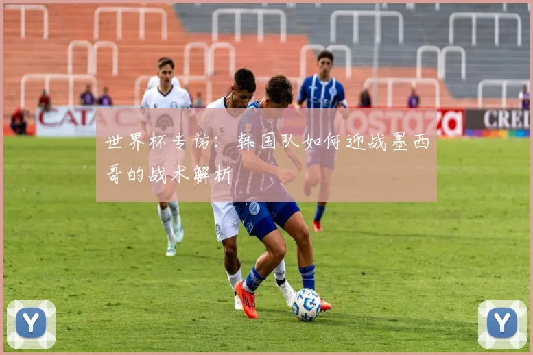 世界杯专访：韩国队如何迎战墨西哥的战术解析