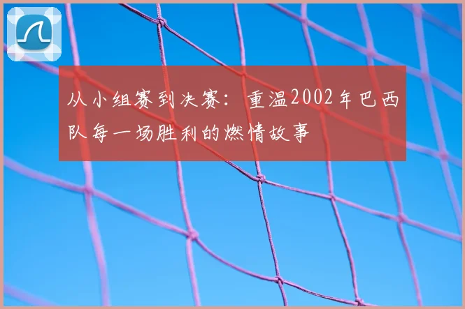 从小组赛到决赛:重温2002年巴西队每一场胜利的燃情故事