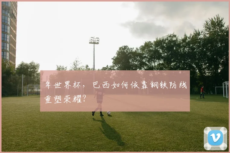 年世界杯，巴西如何依靠钢铁防线重塑荣耀？