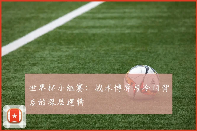 世界杯小组赛：战术博弈与冷门背后的深层逻辑
