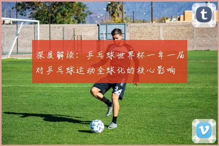 深度解读:乒乓球世界杯一年一届对乒乓球运动全球化的核心影响