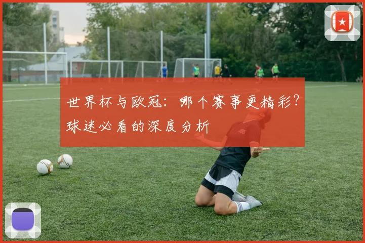 世界杯与欧冠：哪个赛事更精彩？球迷必看的深度分析