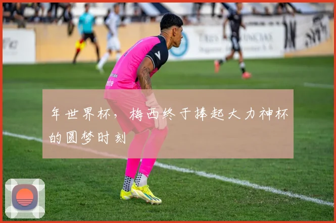 年世界杯，梅西终于捧起大力神杯的圆梦时刻